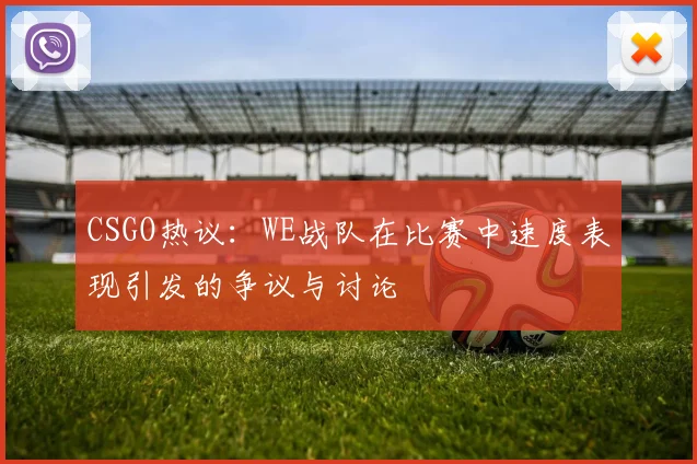 CSGO热议：WE战队在比赛中速度表现引发的争议与讨论