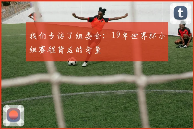 我们专访了组委会:19年世界杯小组赛程背后的考量