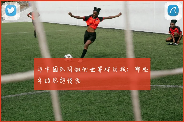 与中国队同组的世界杯劲旅:那些年的恩怨情仇