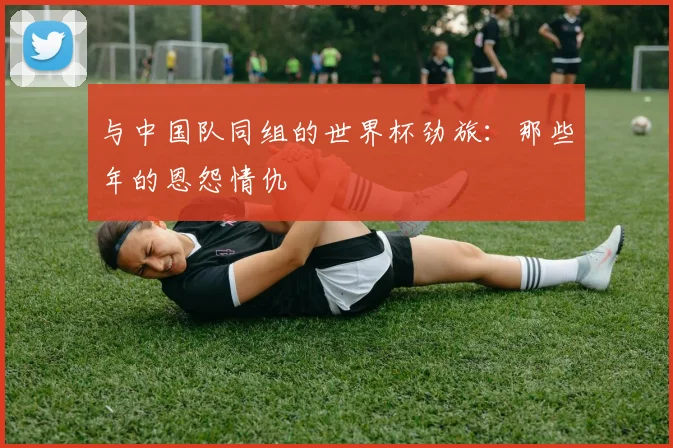 与中国队同组的世界杯劲旅：那些年的恩怨情仇