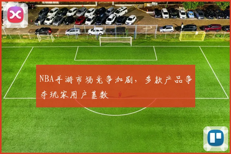 NBA手游市场竞争加剧，多款产品争夺玩家用户基数