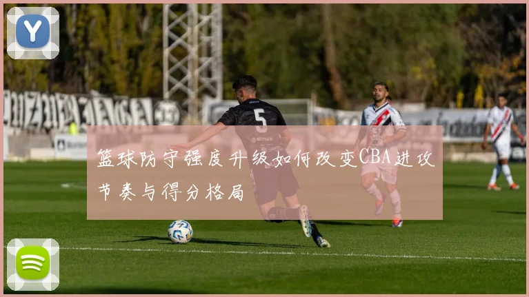 篮球防守强度升级如何改变CBA进攻节奏与得分格局