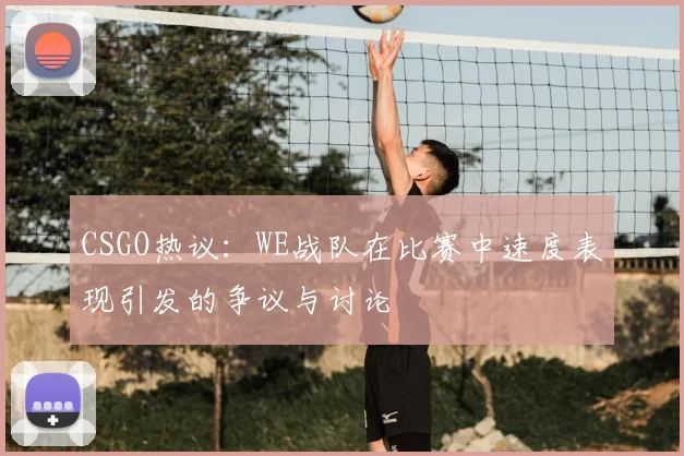 CSGO热议：WE战队在比赛中速度表现引发的争议与讨论