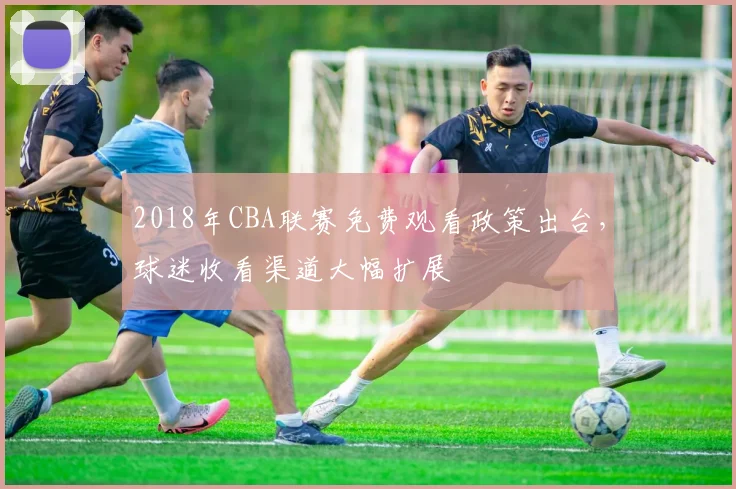 2018年CBA联赛免费观看政策出台，球迷收看渠道大幅扩展