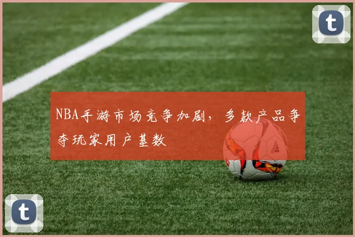 NBA手游市场竞争加剧，多款产品争夺玩家用户基数