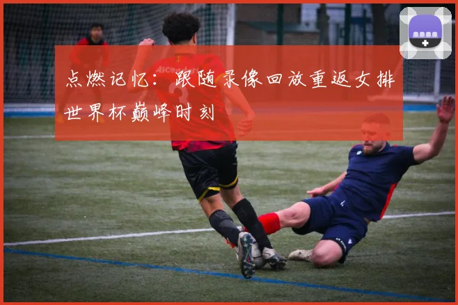 点燃记忆:跟随录像回放重返女排世界杯巅峰时刻