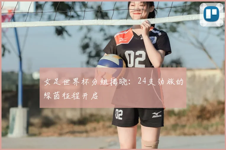 女足世界杯分组揭晓:24支劲旅的绿茵征程开启