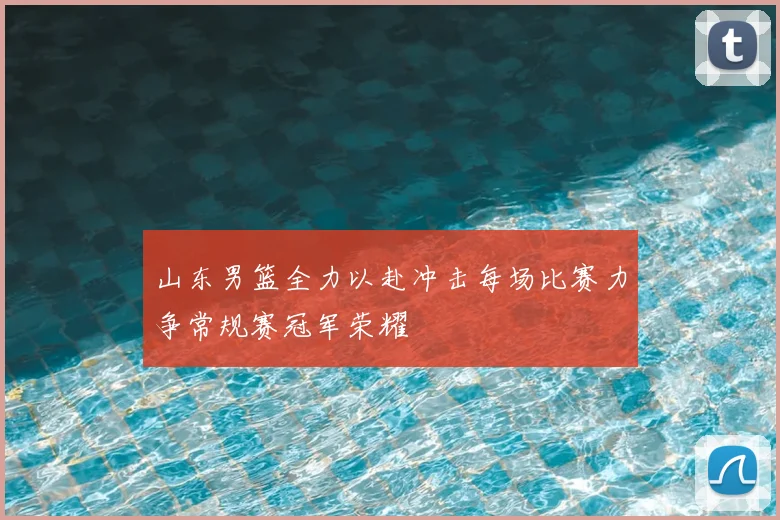 山东男篮全力以赴冲击每场比赛力争常规赛冠军荣耀