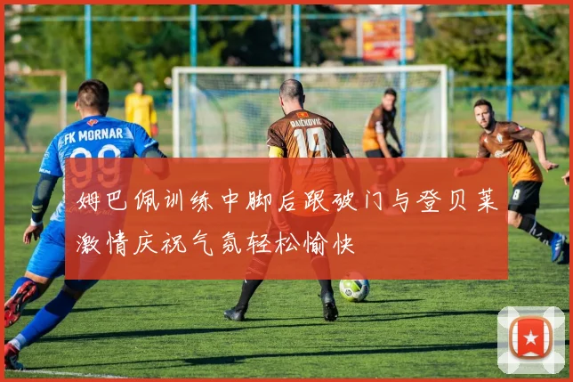 姆巴佩训练中脚后跟破门与登贝莱激情庆祝气氛轻松愉快