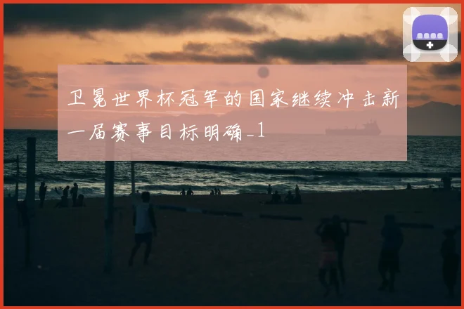卫冕世界杯冠军的国家继续冲击新一届赛事目标明确_1