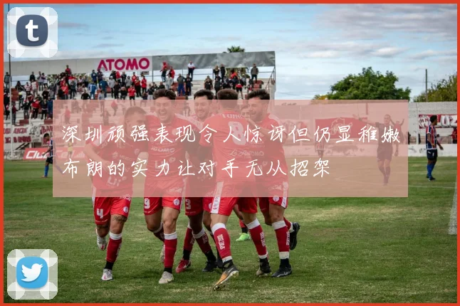 深圳顽强表现令人惊讶但仍显稚嫩布朗的实力让对手无从招架