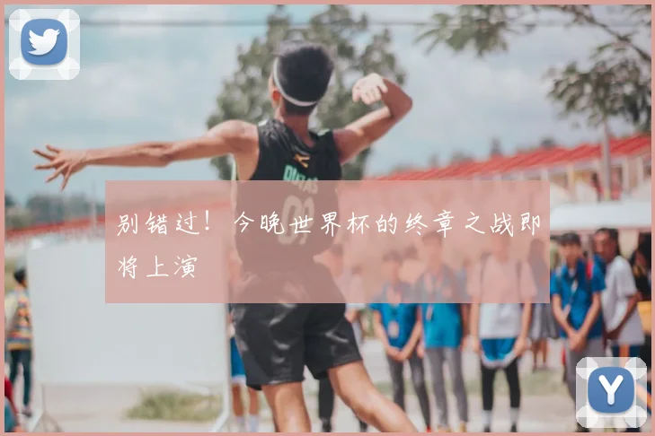 别错过！今晚世界杯的终章之战即将上演