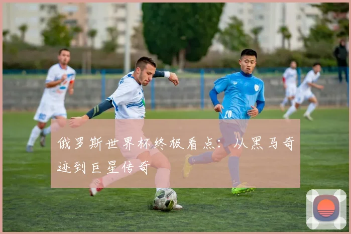 俄罗斯世界杯终极看点:从黑马奇迹到巨星传奇