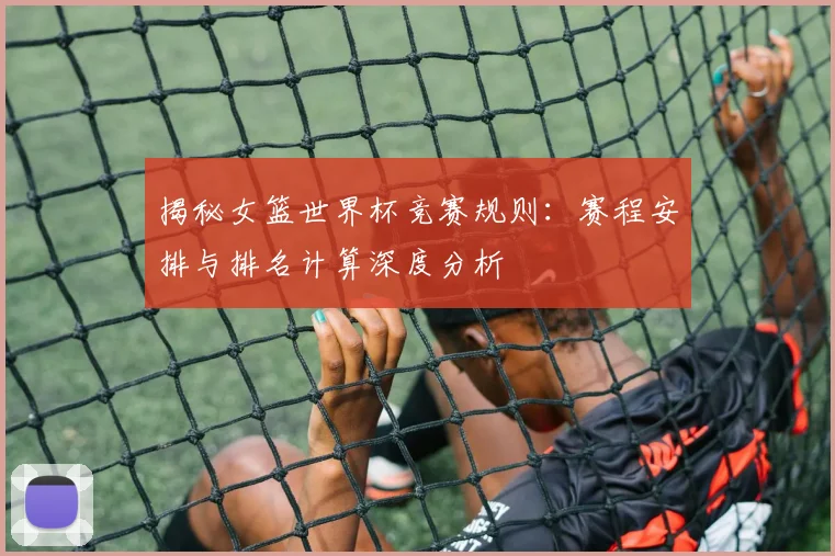 揭秘女篮世界杯竞赛规则:赛程安排与排名计算深度分析