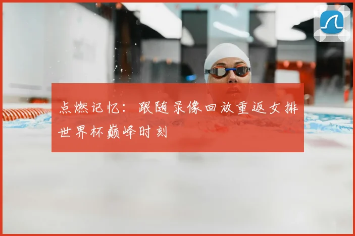 点燃记忆:跟随录像回放重返女排世界杯巅峰时刻