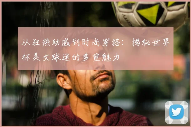从狂热助威到时尚穿搭：揭秘世界杯美女球迷的多重魅力