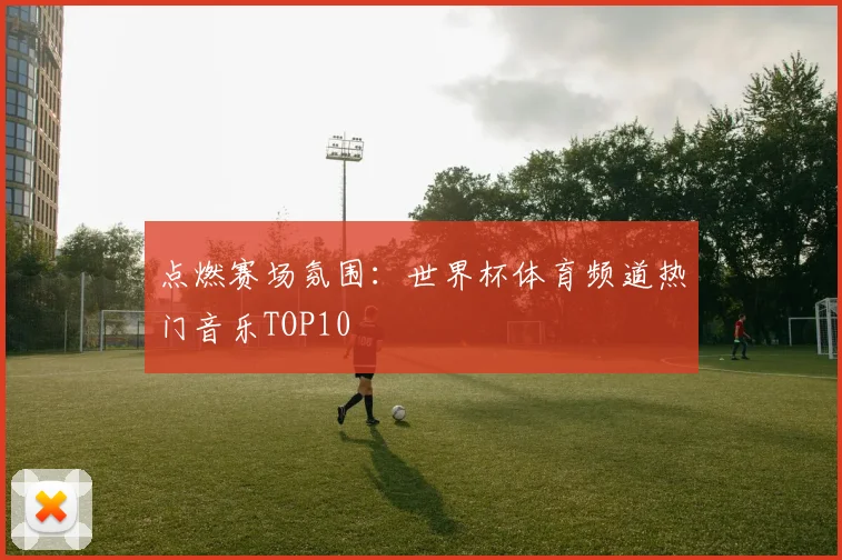 点燃赛场氛围:世界杯体育频道热门音乐TOP10