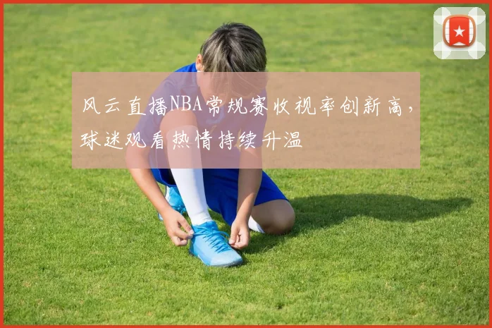 风云直播NBA常规赛收视率创新高，球迷观看热情持续升温