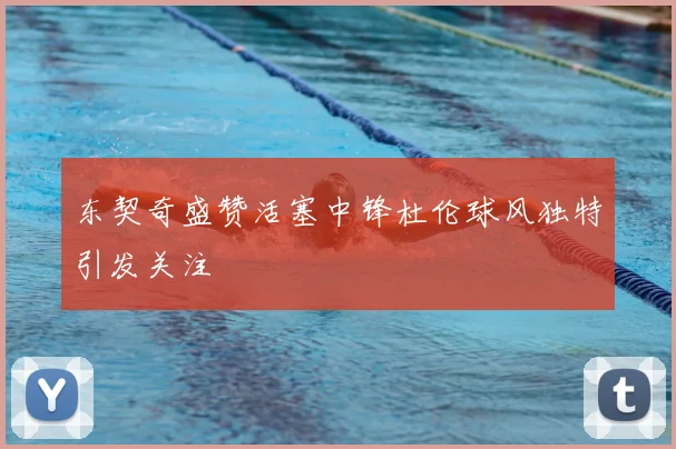 东契奇盛赞活塞中锋杜伦球风独特引发关注