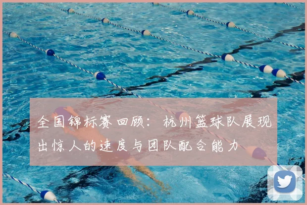 全国锦标赛回顾:杭州篮球队展现出惊人的速度与团队配合能力