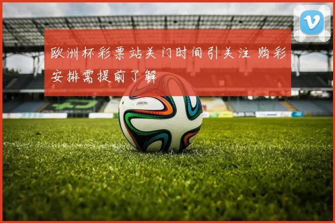欧洲杯彩票站关门时间引关注 购彩安排需提前了解