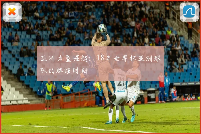 亚洲力量崛起：18年世界杯亚洲球队的辉煌时刻