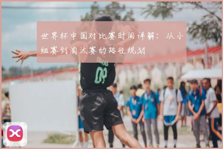 世界杯中国对比赛时间详解:从小组赛到淘汰赛的路径规划