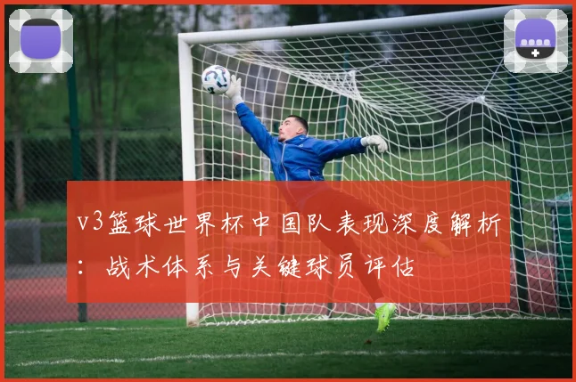 v3篮球世界杯中国队表现深度解析:战术体系与关键球员评估