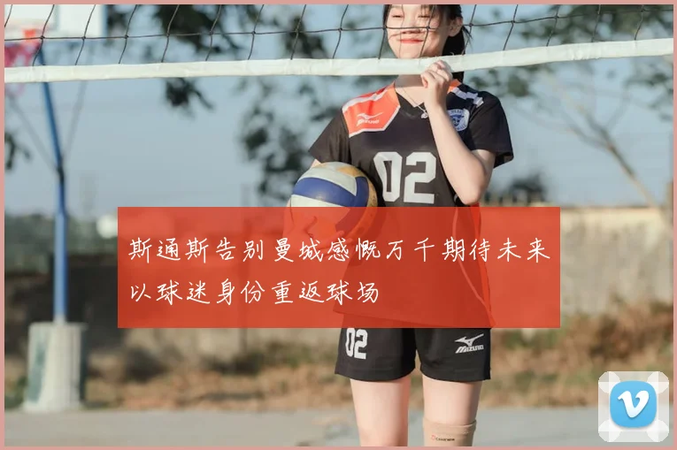 斯通斯告别曼城感慨万千期待未来以球迷身份重返球场