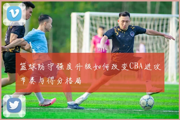 篮球防守强度升级如何改变CBA进攻节奏与得分格局