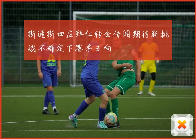 斯通斯回应拜仁转会传闻期待新挑战不确定下赛季去向