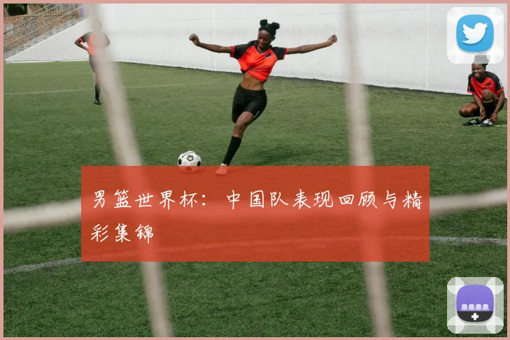 男篮世界杯:中国队表现回顾与精彩集锦