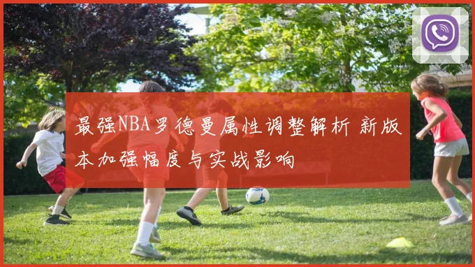 最强NBA罗德曼属性调整解析 新版本加强幅度与实战影响