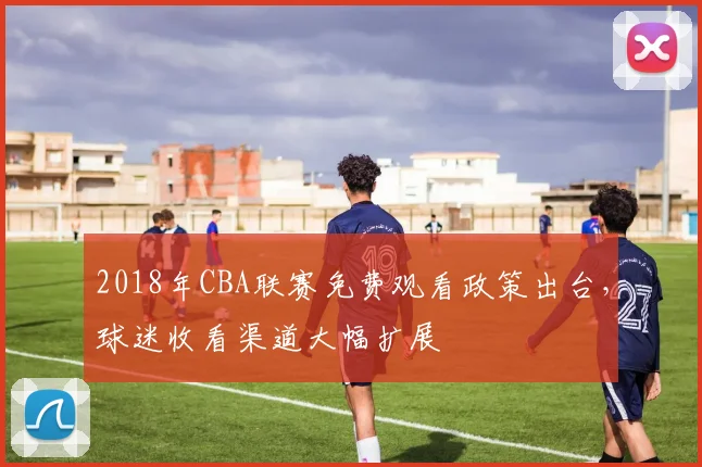 2018年CBA联赛免费观看政策出台，球迷收看渠道大幅扩展