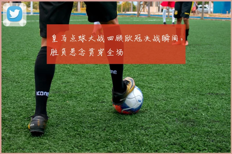 皇马点球大战回顾欧冠决战瞬间,胜负悬念贯穿全场