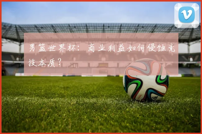 男篮世界杯：商业利益如何侵蚀竞技本质？
