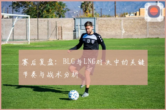 赛后复盘：BLG与LNG对决中的关键节奏与战术分析