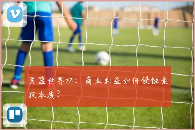 男篮世界杯:商业利益如何侵蚀竞技本质?