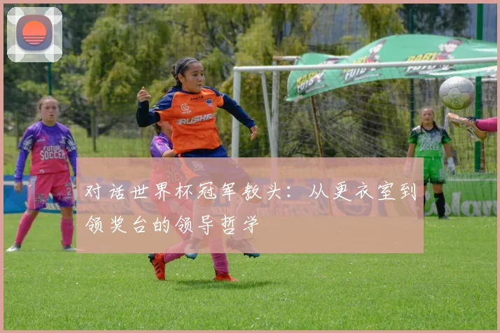 对话世界杯冠军教头:从更衣室到领奖台的领导哲学