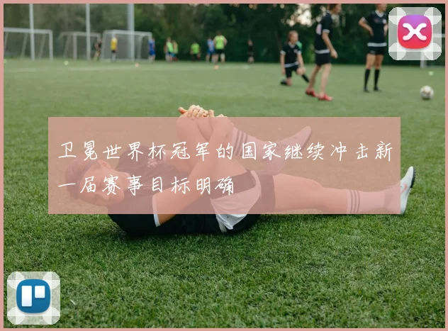 卫冕世界杯冠军的国家继续冲击新一届赛事目标明确