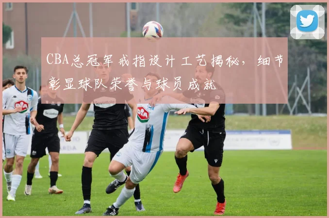 CBA总冠军戒指设计工艺揭秘，细节彰显球队荣誉与球员成就