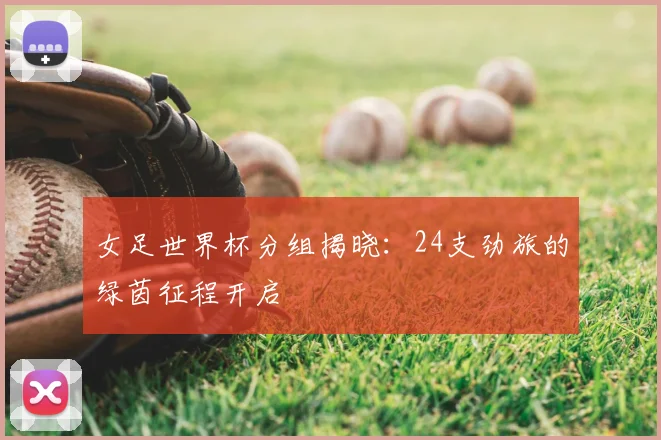 女足世界杯分组揭晓：24支劲旅的绿茵征程开启