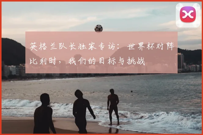 英格兰队长独家专访:世界杯对阵比利时,我们的目标与挑战